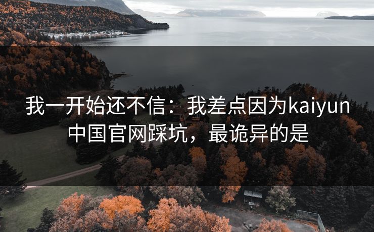 我一开始还不信：我差点因为kaiyun中国官网踩坑，最诡异的是