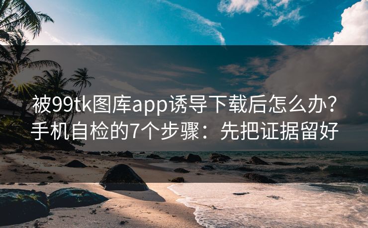 被99tk图库app诱导下载后怎么办？手机自检的7个步骤：先把证据留好