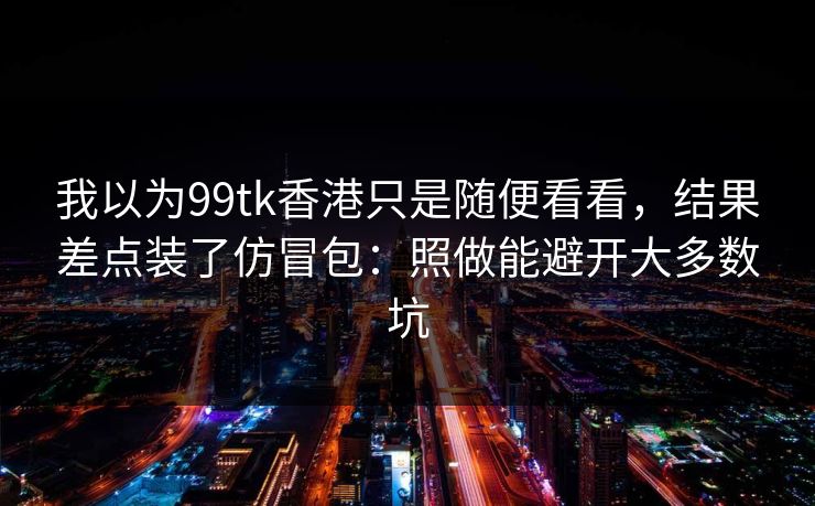 我以为99tk香港只是随便看看，结果差点装了仿冒包：照做能避开大多数坑