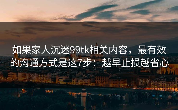 如果家人沉迷99tk相关内容，最有效的沟通方式是这7步：越早止损越省心