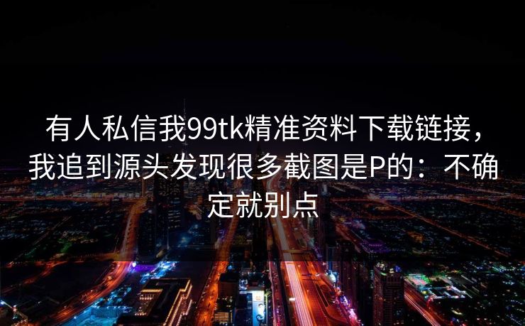 有人私信我99tk精准资料下载链接，我追到源头发现很多截图是P的：不确定就别点