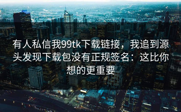 有人私信我99tk下载链接，我追到源头发现下载包没有正规签名：这比你想的更重要