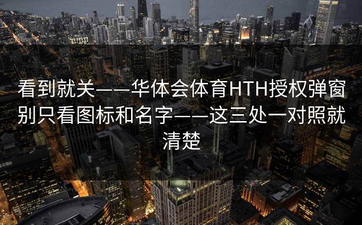 看到就关——华体会体育HTH授权弹窗别只看图标和名字——这三处一对照就清楚