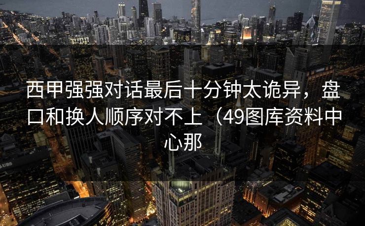 西甲强强对话最后十分钟太诡异，盘口和换人顺序对不上（49图库资料中心那