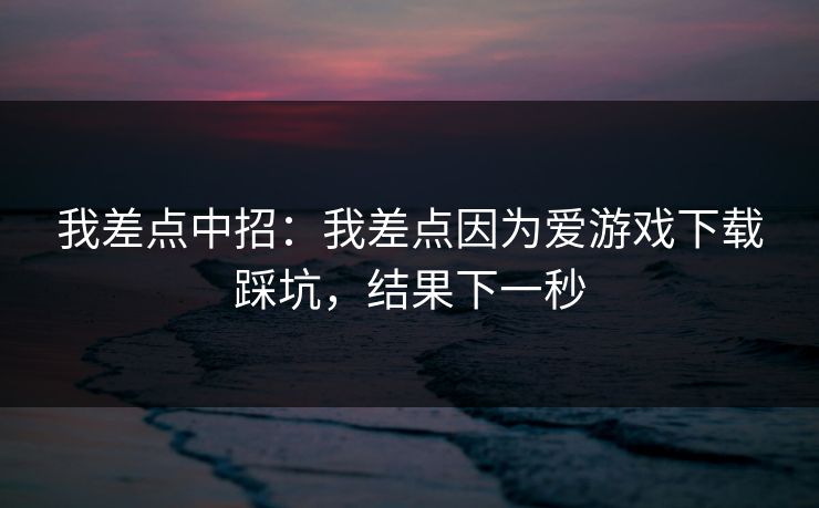 我差点中招：我差点因为爱游戏下载踩坑，结果下一秒