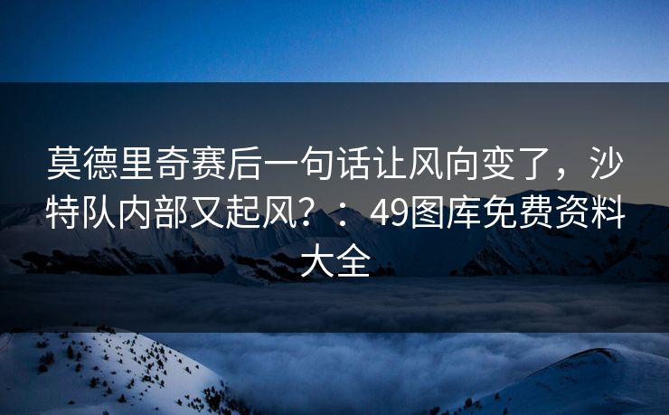 莫德里奇赛后一句话让风向变了，沙特队内部又起风？：49图库免费资料大全