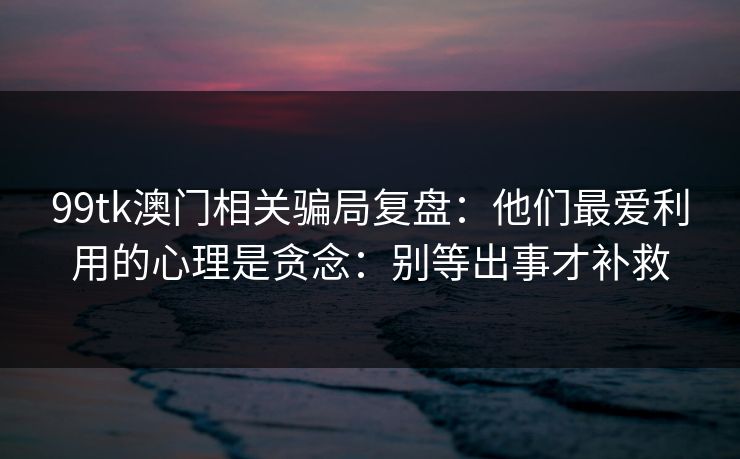 99tk澳门相关骗局复盘：他们最爱利用的心理是贪念：别等出事才补救