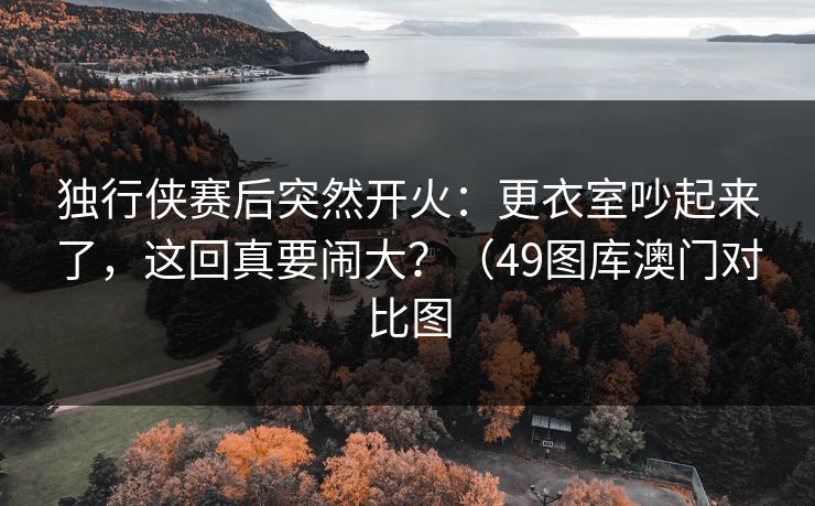 独行侠赛后突然开火：更衣室吵起来了，这回真要闹大？（49图库澳门对比图