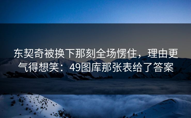 东契奇被换下那刻全场愣住，理由更气得想笑：49图库那张表给了答案