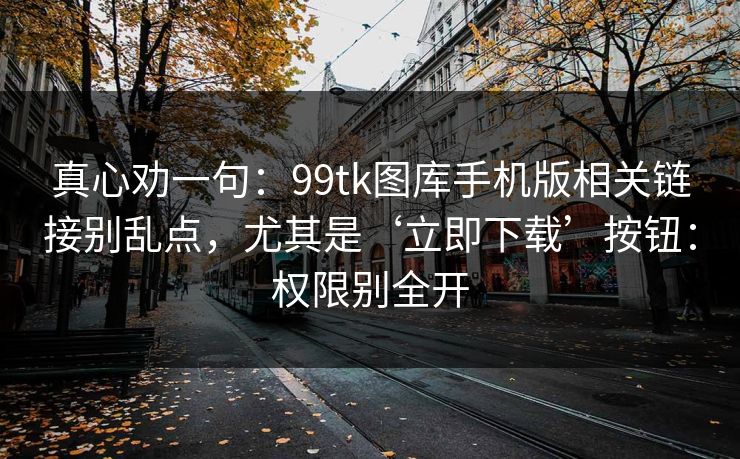 真心劝一句：99tk图库手机版相关链接别乱点，尤其是‘立即下载’按钮：权限别全开